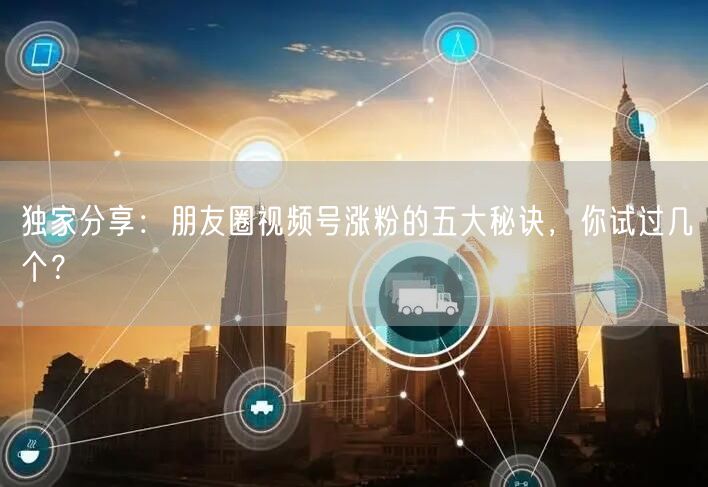 独家分享：朋友圈视频号涨粉的五大秘诀，你试过几个？