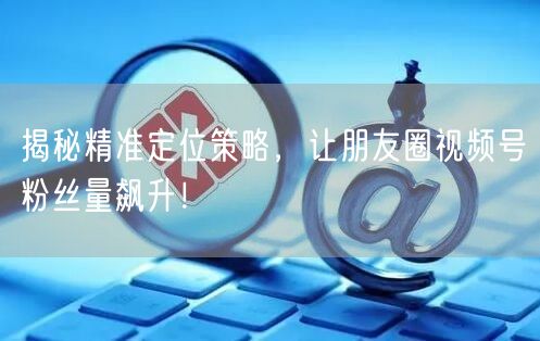 揭秘精准定位策略，让朋友圈视频号粉丝量飙升！