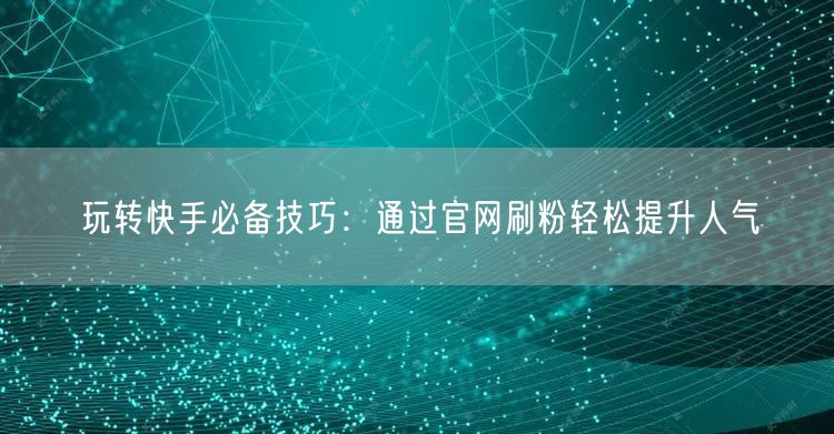 玩转快手必备技巧：通过官网刷粉轻松提升人气