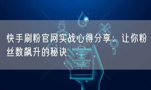 快手刷粉官网实战心得分享：让你粉丝数飙升的秘诀