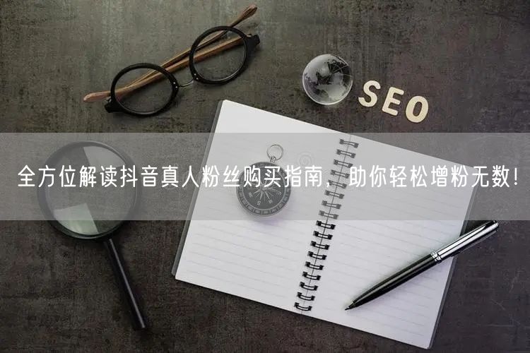 全方位解读抖音真人粉丝购买指南，助你轻松增粉无数！