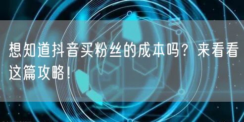 想知道抖音买粉丝的成本吗？来看看这篇攻略！