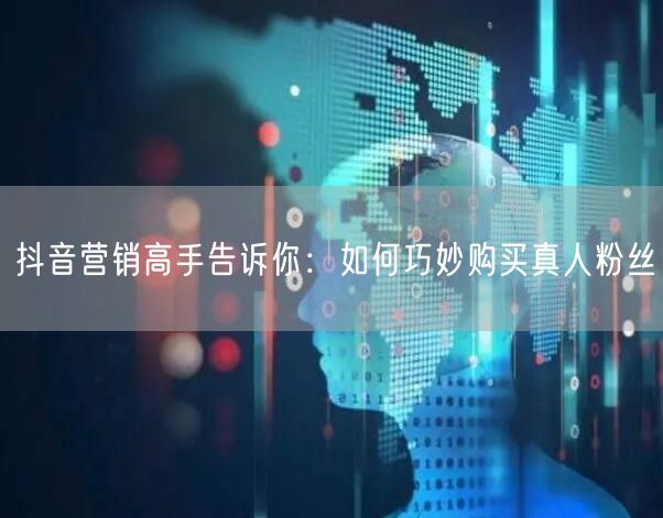 抖音营销高手告诉你：如何巧妙购买真人粉丝