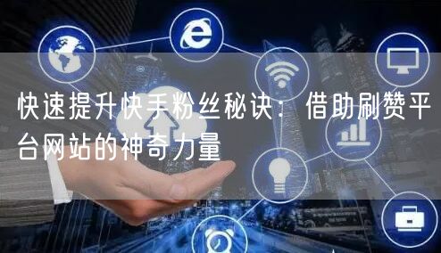 快速提升快手粉丝秘诀：借助刷赞平台网站的神奇力量