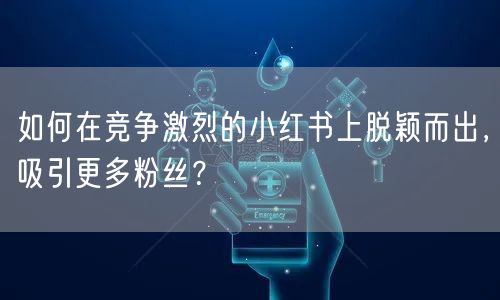 如何在竞争激烈的小红书上脱颖而出，吸引更多粉丝？