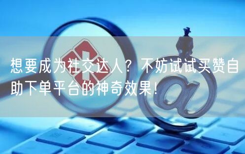 想要成为社交达人？不妨试试买赞自助下单平台的神奇效果！