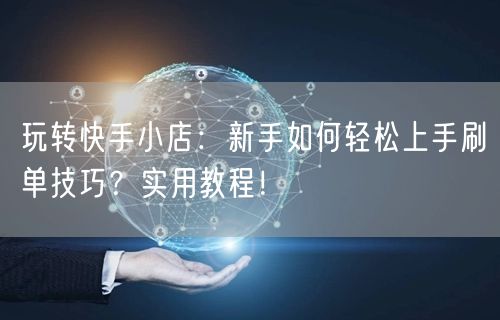 玩转快手小店：新手如何轻松上手刷单技巧？实用教程！