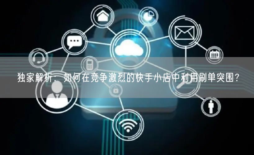 独家解析：如何在竞争激烈的快手小店中利用刷单突围？