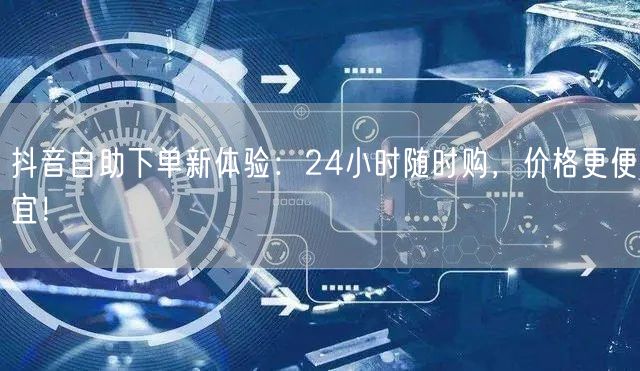 抖音自助下单新体验：24小时随时购，价格更便宜！