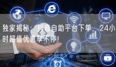 独家揭秘：抖音自助平台下单，24小时超值优惠享不停！
