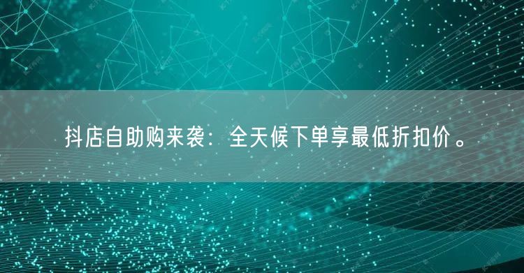 抖店自助购来袭：全天候下单享最低折扣价。