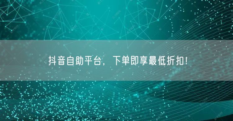 抖音自助平台，下单即享最低折扣！