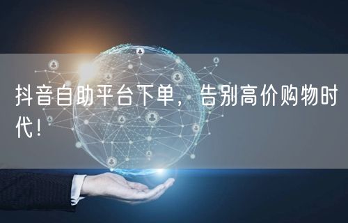 抖音自助平台下单，告别高价购物时代！