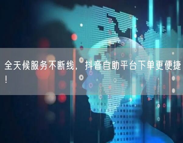 全天候服务不断线，抖音自助平台下单更便捷！