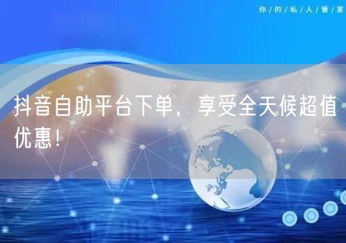 抖音自助平台下单，享受全天候超值优惠！
