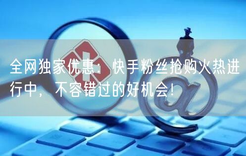 全网独家优惠：快手粉丝抢购火热进行中，不容错过的好机会！