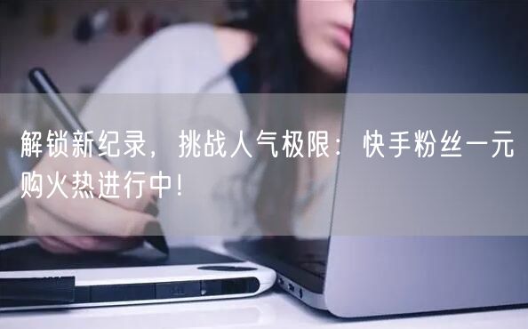 解锁新纪录，挑战人气极限：快手粉丝一元购火热进行中！