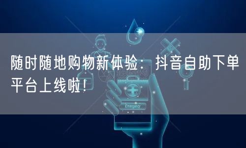 随时随地购物新体验：抖音自助下单平台上线啦！