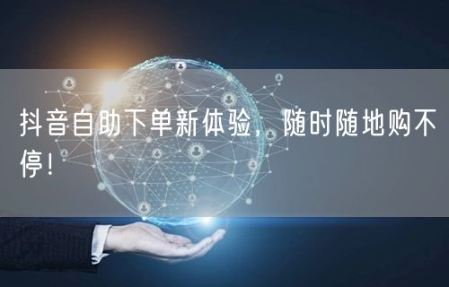 抖音自助下单新体验，随时随地购不停！