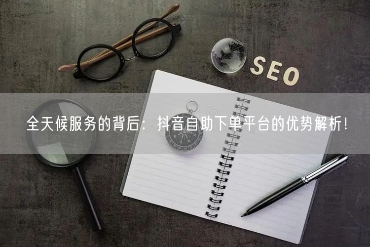 全天候服务的背后：抖音自助下单平台的优势解析！