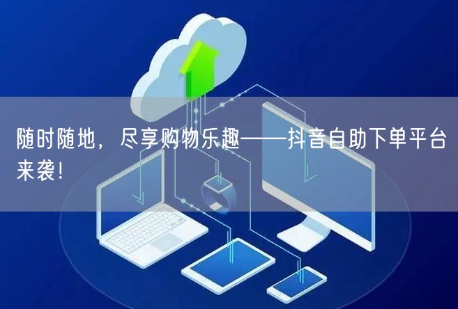 随时随地，尽享购物乐趣——抖音自助下单平台来袭！