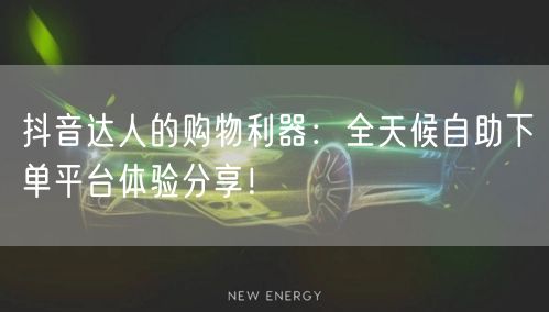 抖音达人的购物利器：全天候自助下单平台体验分享！