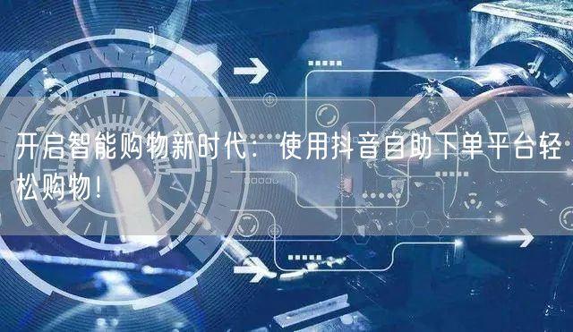 开启智能购物新时代：使用抖音自助下单平台轻松购物！