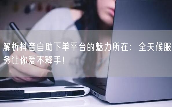 解析抖音自助下单平台的魅力所在：全天候服务让你爱不释手！