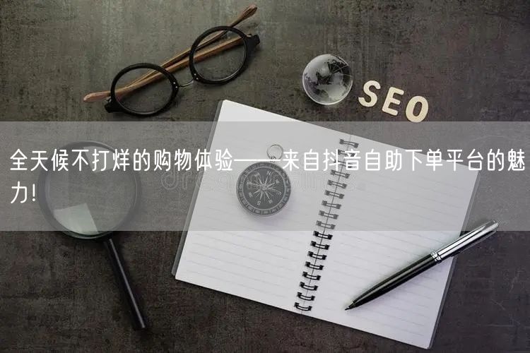全天候不打烊的购物体验——来自抖音自助下单平台的魅力！