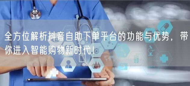 全方位解析抖音自助下单平台的功能与优势，带你进入智能购物新时代！