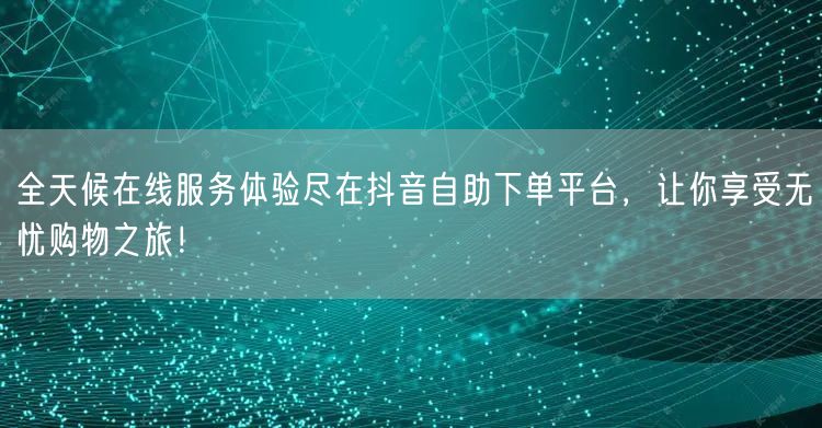 全天候在线服务体验尽在抖音自助下单平台，让你享受无忧购物之旅！