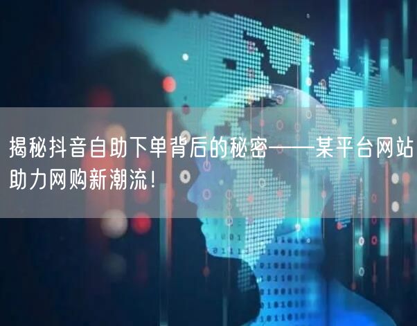 揭秘抖音自助下单背后的秘密——某平台网站助力网购新潮流！