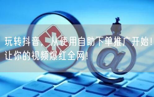 玩转抖音，从使用自助下单推广开始！让你的视频爆红全网！