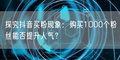 探究抖音买粉现象：购买1000个粉丝能否提升人气？