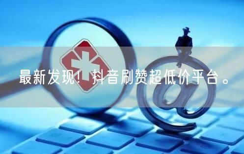 最新发现！抖音刷赞超低价平台。