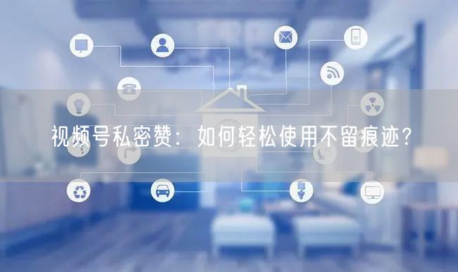 视频号私密赞：如何轻松使用不留痕迹？
