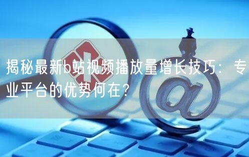 揭秘最新b站视频播放量增长技巧：专业平台的优势何在？