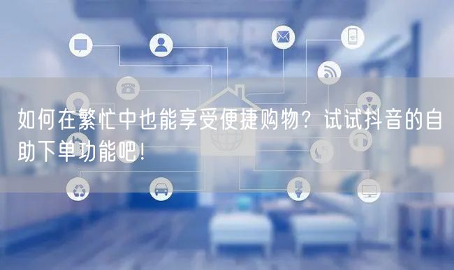 如何在繁忙中也能享受便捷购物？试试抖音的自助下单功能吧！