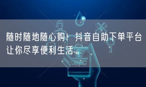 随时随地随心购！抖音自助下单平台让你尽享便利生活。