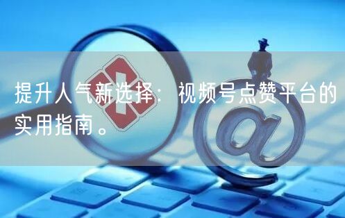 提升人气新选择：视频号点赞平台的实用指南。