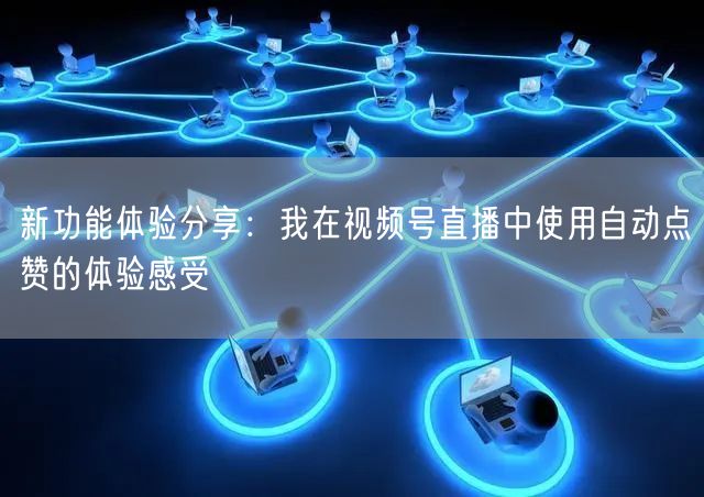 新功能体验分享：我在视频号直播中使用自动点赞的体验感受