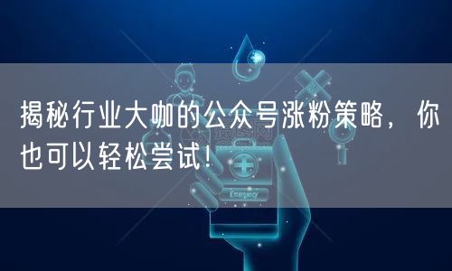 揭秘行业大咖的公众号涨粉策略，你也可以轻松尝试！