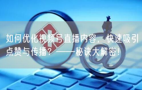 如何优化视频号直播内容，快速吸引点赞与传播？——秘诀大解密！