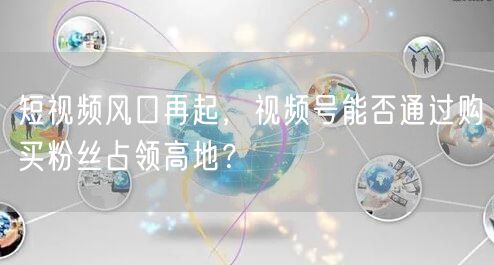 短视频风口再起，视频号能否通过购买粉丝占领高地？